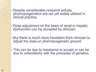 • Despite considerable research activity,
pharmacogenetics are not yet widely utilized in
clinical practice.
• Dose adjustment on the basis of renal or hepatic
dysfunction can be accepted by clinician.
• But there is much more hesitation from clinician to
adjust the dose on pharmacogenetic ground.
• This can be due to resistance to accept or can be
due to unfamiliarity with the principles of genetics.
37
 