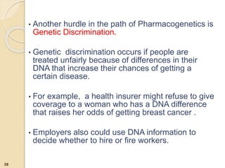 • Another hurdle in the path of Pharmacogenetics is
Genetic Discrimination.
• Genetic discrimination occurs if people are
treated unfairly because of differences in their
DNA that increase their chances of getting a
certain disease.
• For example, a health insurer might refuse to give
coverage to a woman who has a DNA difference
that raises her odds of getting breast cancer .
• Employers also could use DNA information to
decide whether to hire or fire workers.
38
 