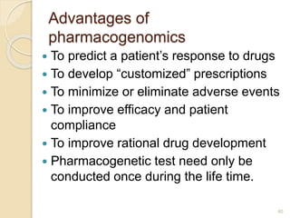 Advantages of
pharmacogenomics
 To predict a patient’s response to drugs
 To develop “customized” prescriptions
 To minimize or eliminate adverse events
 To improve efficacy and patient
compliance
 To improve rational drug development
 Pharmacogenetic test need only be
conducted once during the life time.
40
 