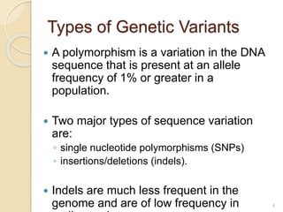 Types of Genetic Variants
 A polymorphism is a variation in the DNA
sequence that is present at an allele
frequency of 1% or greater in a
population.
 Two major types of sequence variation
are:
◦ single nucleotide polymorphisms (SNPs)
◦ insertions/deletions (indels).
 Indels are much less frequent in the
genome and are of low frequency in 4
 