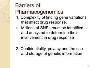 Barriers of
Pharmacogenomics
1. Complexity of finding gene variations
that affect drug response.
 Millions of SNPs must be identified
and analyzed to determine their
involvement in drug response
2. Confidentiality, privacy and the use
and storage of genetic information
42
 