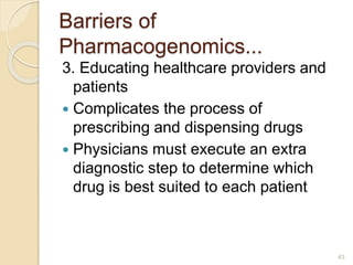 Barriers of
Pharmacogenomics...
3. Educating healthcare providers and
patients
 Complicates the process of
prescribing and dispensing drugs
 Physicians must execute an extra
diagnostic step to determine which
drug is best suited to each patient
43
 