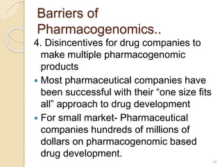 Barriers of
Pharmacogenomics..
4. Disincentives for drug companies to
make multiple pharmacogenomic
products
 Most pharmaceutical companies have
been successful with their “one size fits
all” approach to drug development
 For small market- Pharmaceutical
companies hundreds of millions of
dollars on pharmacogenomic based
drug development.
44
 