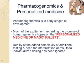 • Pharmacogenomics is in early stages of
development.
• Much of the excitement regarding the promise of
human genomics hopes on the “PERSONALIZED
MEDICINE OR MAGIC BULLETS”.
• Reality of the added complexity of additional
testing & need for interpretation of results to
individualized dosing has been ignored.
Pharmacogenomics &
Personalized medicine
45
 