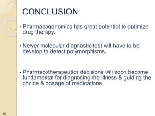 • Pharmacogenomics has great potential to optimize
drug therapy.
• Newer molecular diagnostic test will have to be
develop to detect polymorphisms.
• Pharmacotherapeutics decisions will soon become
fundamental for diagnosing the illness & guiding the
choice & dosage of medications.
CONCLUSION
48
 