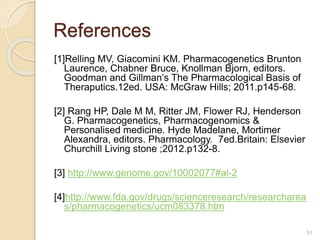 References
51
[1]Relling MV, Giacomini KM. Pharmacogenetics Brunton
Laurence, Chabner Bruce, Knollman Bjorn, editors.
Goodman and Gillman’s The Pharmacological Basis of
Theraputics.12ed. USA: McGraw Hills; 2011.p145-68.
[2] Rang HP, Dale M M, Ritter JM, Flower RJ, Henderson
G. Pharmacogenetics, Pharmacogenomics &
Personalised medicine. Hyde Madelane, Mortimer
Alexandra, editors. Pharmacology. 7ed.Britain: Elsevier
Churchill Living stone ;2012.p132-8.
[3] http://www.genome.gov/10002077#al-2
[4]http://www.fda.gov/drugs/scienceresearch/researcharea
s/pharmacogenetics/ucm083378.htm
 