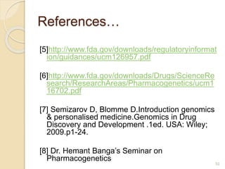 References…
[5]http://www.fda.gov/downloads/regulatoryinformat
ion/guidances/ucm126957.pdf
[6]http://www.fda.gov/downloads/Drugs/ScienceRe
search/ResearchAreas/Pharmacogenetics/ucm1
16702.pdf
[7] Semizarov D, Blomme D.Introduction genomics
& personalised medicine.Genomics in Drug
Discovery and Development .1ed. USA: Wiley;
2009.p1-24.
[8] Dr. Hemant Banga’s Seminar on
Pharmacogenetics
52
 