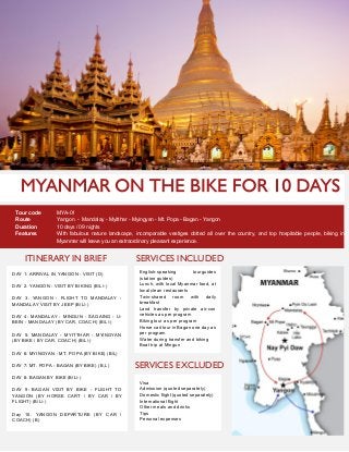 ITINERARY IN BRIEF
Tour code MYA-01
Route Yangon - Mandalay - Myitthar - Myingyan - Mt. Popa - Bagan - Yangon
Duration 10 days / 09 nights
Features With fabulous nature landscape, incomparable vestiges dotted all over the country, and top hospitable people, biking in
Myanmar will leave you an extraordinary pleasant experience.
DAY 1: ARRIVAL IN YANGON - VISIT (D)
DAY 2. YANGON - VISIT BY BIKING (B/L/-)
DAY 3. YANGON - FLIGHT TO MANDALAY -
MANDALAY VISIT BY JEEP (B/L/-)
DAY 4: MANDALAY - MINGUN - SAGAING - U-
BEIN - MANDALAY (BY CAR, COACH) (B/L/-)
DAY 5: MANDALAY - MYITTHAR - MYINGYAN
(BY BIKE / BY CAR, COACH) (B/L/-)
DAY 6: MYINGYAN - MT. POPA (BY BIKE) (B/L)
DAY 7: MT. POPA - BAGAN (BY BIKE) (B,L )
DAY 8: BAGAN BY BIKE (B/L/-)
DAY 9: BAGAN VISIT BY BIKE - FLIGHT TO
YANGON (BY HORSE CART / BY CAR / BY
FLIGHT) (B/L/-)
Day 10. YANGON DEPARTURE (BY CAR /
COACH) (B)
SERVICES INCLUDED
SERVICES EXCLUDED
English-speaking tourguides
(station guides)
Lunch, with local Myanmar food, at
local clean restaurants
Twin-shared room with daily
breakfast
Land transfer by private air-con
vehicles as per program
Biking tour as per program
Horse cart tour in Bagan one day as
per program
Water during transfer and biking
Boat trip at Mingun
Visa
Admission (quoted separately)
Domestic flight (quoted separately)
International flight
Other meals and drinks
Tips
Personal expenses
 