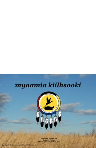 myaamia kiilhsooki




                                                       Developed through the
                                                         Myaamia Project
                                                  at Miami University-Oxford, Ohio

Copyright © 2010 by the Miami Tribe of Oklahoma
 