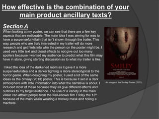 How effective is the combination of your
main product ancillary texts?
Section A
When looking at my poster, we can see that there are a few key
aspects that are noticeable. The main idea I was aiming for was to
have a suspenseful villain that isn’t shown through the trailer. This
way, people who are truly interested in my trailer will do more
research and get hints into who the person on the poster might be. I
used very little text and blood effects to not give out too many
spoilers because I wanted my audience to predict what this film may
have in store, giving starting discussion as to what my trailer is like.
I liked the idea of the darkened room as it gave it a more
suspenseful idea and a darker lighting is more stereotypical to the
horror genre. When designing my poster, I used a lot of the same
ideas as the Smiley (2013) poster. This is because it set in a dark
atmosphere with little information into what the narrative is about. I
included most of these because they all give different effects and
outlooks to my target audience. The use of a variety in the main
villain can attract people from the well-known film Friday the 13th
because of the main villain wearing a hockey mask and holing a
machete.
An image of the Smiley Poster (2013).
 
