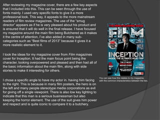 After reviewing my magazine cover, there are a few key aspects
that I included into this. This can be seen through the use of
fonts mainly. I used very specific fonts to give it a more
professional look. This way, it appeals to the more mainstream
readers of film review magazines. The use of the “smug
director” appears as if he is very pleased about his product and
is ensured that it will do well in the final release. I have focused
my magazine around the main film being Butchered as it makes
it the centre of attention, I’ve also added in many sub-
categories such as “Best films of 2013” because it gives it a
more realistic element to it.
I took the ideas for my magazine cover from Film magazines
cover for Inception. It had the main focus point being the
character, looking overpowered and pleased and then had all of
the basic information about the main film, along with side
stories to make it interesting for others.
I chose a specific angle to have my actor in. having him facing
to the right. This is because in many film posters, the hero is on
the left and many people stereotype media corporations as evil
for giving off a single viewpoint. There is also low key lighting to
indicate that this man is a serious businessman but also
keeping the horror element. The use of the suit gives him power
and respect and is quite iconic to compare it to a butchery.
You can see how this relates to my magazine,
with the common characteristics between the two.
 