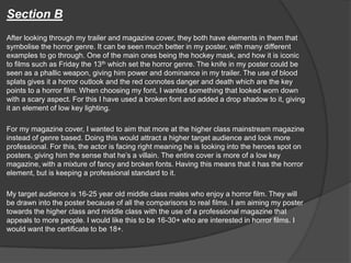 Section B
After looking through my trailer and magazine cover, they both have elements in them that
symbolise the horror genre. It can be seen much better in my poster, with many different
examples to go through. One of the main ones being the hockey mask, and how it is iconic
to films such as Friday the 13th which set the horror genre. The knife in my poster could be
seen as a phallic weapon, giving him power and dominance in my trailer. The use of blood
splats gives it a horror outlook and the red connotes danger and death which are the key
points to a horror film. When choosing my font, I wanted something that looked worn down
with a scary aspect. For this I have used a broken font and added a drop shadow to it, giving
it an element of low key lighting.
For my magazine cover, I wanted to aim that more at the higher class mainstream magazine
instead of genre based. Doing this would attract a higher target audience and look more
professional. For this, the actor is facing right meaning he is looking into the heroes spot on
posters, giving him the sense that he’s a villain. The entire cover is more of a low key
magazine, with a mixture of fancy and broken fonts. Having this means that it has the horror
element, but is keeping a professional standard to it.
My target audience is 16-25 year old middle class males who enjoy a horror film. They will
be drawn into the poster because of all the comparisons to real films. I am aiming my poster
towards the higher class and middle class with the use of a professional magazine that
appeals to more people. I would like this to be 16-30+ who are interested in horror films. I
would want the certificate to be 18+.
 
