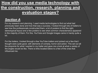 How did you use media technology with
the construction, research, planning and
evaluation stages?
Section A
For my research and planning, I used media technologies to find out what had
previously been done and how that was a success. I looked through lots of trailers to
see how the professionals constructed them, a lot of posters to find the right,
stereotypical layout and a few posters to see what common characteristics appeared
in the majority of them. For this, YouTube and Google Images came in handy quite a
lot.
For the trailers, I looked through a few YouTube trailers and picked out a few that I
thought were quite good, with elements of comedy, horror and action. This set out all
the pinpoints for what I wanted in my trailer and gave me a look at what a variety of
the angles would be like. There is links located below to a few of the ones that
influenced me.
 