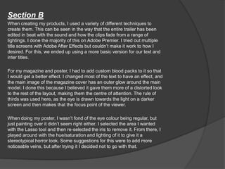 Section B
When creating my products, I used a variety of different techniques to
create them. This can be seen in the way that the entire trailer has been
edited in beat with the sound and how the clips fade from a range of
lightings. I done the majority of this on Adobe Premier. I tried out multiple
title screens with Adobe After Effects but couldn’t make it work to how I
desired. For this, we ended up using a more basic version for our text and
inter titles.
For my magazine and poster, I had to add custom blood packs to it so that
I would get a better effect. I changed most of the text to have an effect, and
the main image of the magazine cover has an outer glow around the main
model. I done this because I believed it gave them more of a distorted look
to the rest of the layout, making them the centre of attention. The rule of
thirds was used here, as the eye is drawn towards the light on a darker
screen and then makes that the focus point of the viewer.
When doing my poster, I wasn’t fond of the eye colour being regular, but
just painting over it didn’t seem right either. I selected the area I wanted
with the Lasso tool and then re-selected the iris to remove it. From there, I
played around with the hue/saturation and lighting of it to give it a
stereotypical horror look. Some suggestions for this were to add more
noticeable veins, but after trying it I decided not to go with that.
 