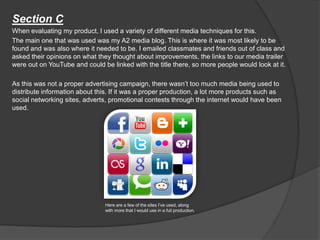 Section C
When evaluating my product, I used a variety of different media techniques for this.
The main one that was used was my A2 media blog. This is where it was most likely to be
found and was also where it needed to be. I emailed classmates and friends out of class and
asked their opinions on what they thought about improvements, the links to our media trailer
were out on YouTube and could be linked with the title there, so more people would look at it.
As this was not a proper advertising campaign, there wasn’t too much media being used to
distribute information about this. If it was a proper production, a lot more products such as
social networking sites, adverts, promotional contests through the internet would have been
used.
Here are a few of the sites I’ve used, along
with more that I would use in a full production.
 