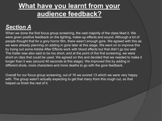 What have you learnt from your
audience feedback?
Section A
When we done the first focus group screening, the vast majority of the class liked it. We
were given positive feedback on the lighting, make-up effects and sound. Although a lot of
people thought that for a gory horror film, there wasn’t enough gore. We agreed with this as
we were already planning on adding in gore later at this stage. We went on to improve this
by trying out some Adobe After Effects work with blood effects but that didn’t go too well.
The trailer was also said to be too short, and at the point of the first screening, we were
short on clips that could be used. We agreed on this and decided that we needed to make it
longer than it was (around 40 seconds at this stage). We improved this by adding in
different shots, more characters and more deaths to go with the gore feedback.
Overall for our focus group screening, out of 16 we scored 13 which we were very happy
with. The group wasn’t actually expecting to get that many from this rough cut, so that
helped us finish the rest of it.
 