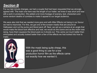 Section B
For our last minute changes, we had a couple that had been requested that we strongly
agreed with. The main one here was the length of our trailer, we knew it was short and was
still a work in production. We added a lot more footage of scenery, text, characters and
some random deaths of zombies to make it appeal to our target audience.
We were also told that we needed more gore and with After Effects not being in our favour
we had to improvise. For this, we got one of the scream masks that are around at
Halloween and cut the pump and blood pack off. Next, we set up a camera at an angle that
would make the blood look effective and real, we would do the scene and as the victim was
dying, have them squeeze the blood pack so it shoots out. This came out much better than
anticipated and actually looked better than a few of the effects we had looked into how to
make.
With the mask being quite cheap, this
was a good thing to use for a low
production horror film as the effects came
out exactly how we wanted it.
 