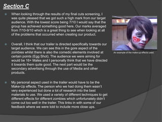 Section C
 When looking through the results of my final cuts screening, I
was quite pleased that we got such a high mark from our target
audience. With the lowest score being 7/10 I would say that the
group has achieved something good here. Our marks averaged
from 7/10-9/10 which is a great thing to see when looking at all
of the problems that occurred when creating our product.
 Overall, I think that our trailer is directed specifically towards our
target audience. We can see this in the gore aspect of the
zombies whilst there is also the comedic elements involved at
certain points (Egg Shot). The audience we were aiming for
would be 16+ Males and I personally think that we have directed
it towards them quite good. The next part would be the
secondary advertising through the use of Media and other
products.
 My personal aspect used in the trailer would have to be the
Make-Up effects. The person who we had doing them wasn’t
very experienced but done a lot of research into the best
materials to use. We used a variety of different techniques to get
different effects for different zombies which unfortunately didn’t
come out too well in the trailer. This links in with some of our
feedback where we were told to include more close ups.
An example of the make-up effects used.
 