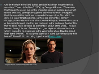  One of the main movies the overall structure has been influenced by is
aspects of “Dawn of the Dead” (2004) by George A Romero. We’ve done
this through the use of our central character being an average person with
few life skills who develops through the story into our main protagonist. I
liked the overall idea that there is comedy throughout his film, which can
draw in a larger target audience, so there are elements of comedy
throughout the trailer which vary from zombie killings to the overall structure
of the characters and how they are portrayed to the audience. Another film
that we could relate to would be elements of Shaun of the Dead. This can
be seen through its use of comedy and gore. A personal favourite scene
which I wanted to re-create was in the Winchester where David is ripped
open at the window. This is a good scene as it starts out comedic and then
has a Collision Cut to him being ripped apart (Found Here).
Image of Michael and Ana (Dawn of the Dead (2004).
 