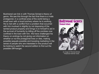 Butchered can link in with Thomas Schatz’s theory of
genre. We see this through the fact that there is a male
protagonist, in a confined area of the world being a
small town with a local butchery where he is working.
He is met with a conflict from a problem that occurred
with him involved in slightly by not disposing of the
tainted product properly and brings it on himself to aid in
the survival of humanity by killing off the zombies now
confined in the town with him. We have challenged his
theory on endings by not giving out information on
whether or not the protagonist lives or dies, making
possible sequels possible and boosting marketing in the
sense of people who are interested in the product will
be looking to watch the second edition to find out the
possible cliff-hanger.
An image of Thomas Schatz
“Hollywood Genres” book.
 
