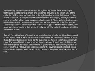 When looking at the suspense created throughout my trailer, there are multiple
techniques used to develop shock and suspense throughout my trailer. One of the
methods that I’ve used to create this is through the slow scenes that have a cut into
action. There are certain points were the audience is left hanging waiting to see the
next event unfold which has a suspenseful outlook on it. At one point in the trailer, we
add in shock where our first zombie turns and we see where our hobo first attacks.
The main part of our trailer where the audience is supposed to feel fear is at the jump
scare as this is something that is intentionally put into the trailer to make sure that the
audience is scared.
Overall, I’m not too fond of including too much fear into a trailer as it is only supposed
to be a speak peek at what the full product will be like. I’d personally prefer it to show
characters and the scenery more so the audience can have a better connection with
them. The idea of building suspense and fear in a trailer doesn’t seem to fit into our
chosen sub-genre as well as the audience is guaranteed to be expecting aspects of
gore. If anything, I’d leave fear and suspense to the psychological horror sub-genre
as it is something that needs to be built up over time compared to an expected blood
bath.
 