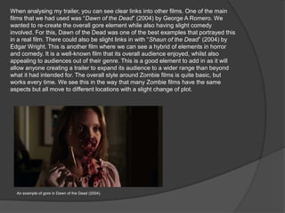 When analysing my trailer, you can see clear links into other films. One of the main
films that we had used was “Dawn of the Dead” (2004) by George A Romero. We
wanted to re-create the overall gore element while also having slight comedy
involved. For this, Dawn of the Dead was one of the best examples that portrayed this
in a real film. There could also be slight links in with “Shaun of the Dead” (2004) by
Edgar Wright. This is another film where we can see a hybrid of elements in horror
and comedy. It is a well-known film that its overall audience enjoyed, whilst also
appealing to audiences out of their genre. This is a good element to add in as it will
allow anyone creating a trailer to expand its audience to a wider range than beyond
what it had intended for. The overall style around Zombie films is quite basic, but
works every time. We see this in the way that many Zombie films have the same
aspects but all move to different locations with a slight change of plot.
An example of gore in Dawn of the Dead (2004).
 