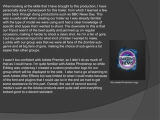 When looking at the skills that I have brought to this production, I have
personally done Camerawork for this trailer, from which I learned a few
years back through doing productions such as BBC News Day. This
was a useful skill when creating our trailer as I was already familiar
with the type of model we were using and had a clear knowledge of
specific shot types that I wanted to shoot. The downside to this is that
our Tripod wasn’t of the best quality and jammed up on regular
occasions, making it harder to shoot a clean shot. As I’m a fan of gore,
I put my personal input into what kind of trailer I wanted to make.
Luckily with our group was that we were all fans of the Zombie sub-
genre and all big fans of gore, making the choice of sub-genre a lot
easier than other groups.
I wasn’t too confident with Adobe Premier, so I didn’t do as much of
that as I could have. I’m quite familiar with Adobe Photoshop so while
Editing was underway I created a custom production logo for our
group which will be displayed to the side. I also had a go at learning to
work Adobe After Effects but was limited to what I could make because
of the font and plugins that I could use so in the end we had to get
some assistance for this part. Overall, the use of second source
media’s such as the Adobe products went quite well and everything
looked good to a decent standard.
My created Production Logo.
 