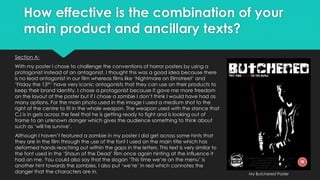 How effective is the combination of your
main product and ancillary texts?
Section A:
With my poster I chose to challenge the conventions of horror posters by using a
protagonist instead of an antagonist, I thought this was a good idea because there
is no lead antagonist in our film whereas films like ‘Nightmare on Elmstreet’ and
‘Friday the 13th’ have very iconic antagonists that they can use on their products to
keep their brand identity. I chose a protagonist because it gave me more freedom
on the layout of the poster but if I chose a zombie I don’t think I would have had as
many options. For the main photo used in the image I used a medium shot to the
right of the centre to fit in the whole weapon. The weapon used with the stance that
CJ is in gets across the feel that he is getting ready to fight and is looking out of
frame to an unknown danger which gives the audience something to think about
such as ‘will he survive’.
Although I haven’t featured a zombie in my poster I did get across some hints that
they are in the film through the use of the font I used on the main title which has
deformed hands reaching out within the gaps in the letters. This text is very similar to
the font used in the ‘Shaun of the Dead’ film once again hinting at the influence it
had on me. You could also say that the slogan ‘This time we’re on the menu’ is
another hint towards the zombies, I also put ‘we’re’ in red which connotes the
danger that the characters are in. My Butchered Poster
 
