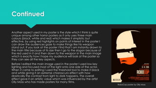 Continued
Another aspect used in my poster is the style which I think is quite
unique among other horror posters as it only uses three main
colours (black, white and red) which makes it simplistic but
effective, by using red highlights on points of interest in the poster I
can draw the audiences gaze to make things like his weapon
stand out. If you look at the poster I find that I am instantly drawn to
the main title because of its size then I go to the slogan because of
the red used in it and then down to the weapon in the main image
which is exactly how I hope my audience will look at the poster so
they can see all the key aspects.
Before I edited the main image used in the poster I used low key
lighting and focused most of the light onto one side of the actor.
When it came to editing I used the threshold tool to make it black
and white giving it an extreme chiaroscuro effect with how
drastically the contrast from light to dark happens. The overall
effect gave it an artistic value which was influenced by the artist
Olly Moss who has made posters for many films.
RoboCop poster by Olly Moss
 