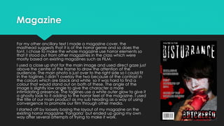 Magazine
For my other ancillary text I made a magazine cover, the
masthead suggests that it is of the horror genre and so does the
font, I chose to make the whole magazine use horror elements so
that it stood out from other magazines in the class which were
mostly based on existing magazines such as FILM.
I used a close up shot for the main image and used direct gaze just
above the centre of the frame to draw the attention of the
audience. The main photo is just over to the right side so I could fit
in the taglines, I didn’t overlay the two because of the contrast in
the colours which are black and white so it was hard to find a
colour that would stand out on both of these. The angle of the
image is slightly low angle to give the character a more
intimidating presence. The taglines use a white outer glow to give it
a ghostly look to it adding to the horror feel of the magazine. I used
the title of our main product as my sub heading as a way of using
convergence to promote our film through other media.
I started off by loosely basing the layout of my magazine on the
existing horror magazine ‘Fangoria’ but ended up going my own
way after several attempts of trying to make it work.
 