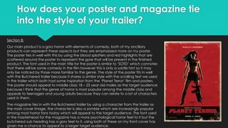 How does your poster and magazine tie
into the style of your trailer?
Section B:
Our main product is a gory horror with elements of comedy, both of my ancillary
products can represent these aspects but they are emphasized more on my poster.
The poster ties in well with this by using the blood splatters and red highlights that are
scattered around the poster to represent the gore that will be present in the finished
product. The font used in the main title for the poster is similar to ‘SOTD’ which connotes
that there will be some comedy in the film however this is only a subtle hint so it may
only be noticed by those more familiar to the genre. The style of the poster fits in well
with the Butchered trailer because it shares a similar style with the scrolling text we used
in the trailer which both had some inspiration from the ‘Planet Terror’ film and posters.
The poster should appeal to middle class 18 – 25 year old males as the target audience
because I think that the genre of horror is most popular among the middle class and
appeals to teenagers and young adults because they can relate to a lot of characters
used in them.
The magazine ties in with the Butchered trailer by using a character from the trailer as
the main cover image, the character is also a zombie which are increasingly popular
among most horror fans today which will appeal to the target audience. The font used
in the masterhead for the magazine has a more psychological horror feel to it but the
butchered sub heading has a gory feel to it, using both of these on my front cover has
given me a chance to appeal to a larger target audience.
 