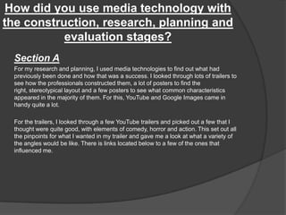 How did you use media technology with
the construction, research, planning and
evaluation stages?
Section A
For my research and planning, I used media technologies to find out what had
previously been done and how that was a success. I looked through lots of trailers to
see how the professionals constructed them, a lot of posters to find the
right, stereotypical layout and a few posters to see what common characteristics
appeared in the majority of them. For this, YouTube and Google Images came in
handy quite a lot.
For the trailers, I looked through a few YouTube trailers and picked out a few that I
thought were quite good, with elements of comedy, horror and action. This set out all
the pinpoints for what I wanted in my trailer and gave me a look at what a variety of
the angles would be like. There is links located below to a few of the ones that
influenced me.
 