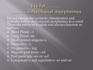 Do not change the syntactic classification and
typically follow derivational morphemes in a word.
These are native of English and always function as
suffixes.
 Short Plural – s
 Long Plural –es
 Third person singular-s
 Possessive -’s
 Progressive – ing
 Regular past tense – ed
 Past participle –en or –ed
 Comparative and superlative –er and est
 