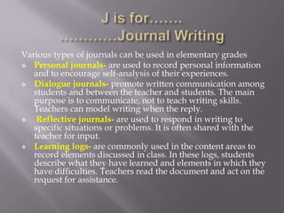 Various types of journals can be used in elementary grades
 Personal journals- are used to record personal information
   and to encourage self-analysis of their experiences.
 Dialogue journals- promote written communication among
   students and between the teacher and students. The main
   purpose is to communicate, not to teach writing skills.
   Teachers can model writing when the reply.
   Reflective journals- are used to respond in writing to
   specific situations or problems. It is often shared with the
   teacher for input.
 Learning logs- are commonly used in the content areas to
   record elements discussed in class. In these logs, students
   describe what they have learned and elements in which they
   have difficulties. Teachers read the document and act on the
   request for assistance.
 