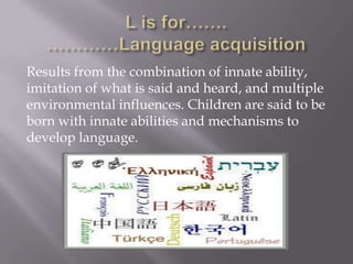 Results from the combination of innate ability,
imitation of what is said and heard, and multiple
environmental influences. Children are said to be
born with innate abilities and mechanisms to
develop language.
 