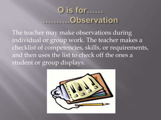 The teacher may make observations during
individual or group work. The teacher makes a
checklist of competencies, skills, or requirements,
and then uses the list to check off the ones a
student or group displays.
 