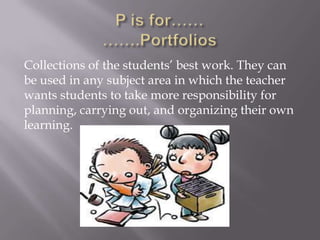 Collections of the students’ best work. They can
be used in any subject area in which the teacher
wants students to take more responsibility for
planning, carrying out, and organizing their own
learning.
 