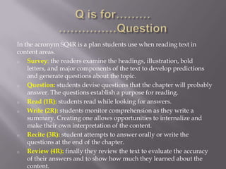 In the acronym SQ4R is a plan students use when reading text in
content areas.
o   Survey: the readers examine the headings, illustration, bold
    letters, and major components of the text to develop predictions
    and generate questions about the topic.
o   Question: students devise questions that the chapter will probably
    answer. The questions establish a purpose for reading.
o   Read (1R): students read while looking for answers.
o   Write (2R): students monitor comprehension as they write a
    summary. Creating one allows opportunities to internalize and
    make their own interpretation of the content.
o   Recite (3R): student attempts to answer orally or write the
    questions at the end of the chapter.
o   Review (4R): finally they review the text to evaluate the accuracy
    of their answers and to show how much they learned about the
    content.
 