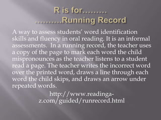 A way to assess students’ word identification
skills and fluency in oral reading. It is an informal
assessments. In a running record, the teacher uses
a copy of the page to mark each word the child
mispronounces as the teacher listens to a student
read a page. The teacher writes the incorrect word
over the printed word, draws a line through each
word the child skips, and draws an arrow under
repeated words.
               http://www.readinga-
          z.com/guided/runrecord.html
 