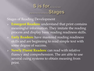 Stages of Reading Development
 Emergent Readers: understand that print contains
   meaningful information. They imitate the reading
   process and display basic reading readiness skills.
 Early Readers: have mastered reading readiness
   skills and are beginning to read simple text with
   some degree of success.
 Newly Fluent Readers: can read with relative
   fluency and comprehension. The are able to use
   several cuing systems to obtain meaning from
   print.
 