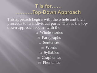 This approach begins with the whole and then
proceeds to its individual parts. That is, the top-
down approach begins with the
                   Whole stories

                    Paragraphs

                     Sentences

                      Words

                     Syllables

                    Graphemes

                    Phonemes
 