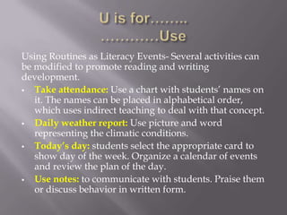 Using Routines as Literacy Events- Several activities can
be modified to promote reading and writing
development.
  Take attendance: Use a chart with students’ names on
   it. The names can be placed in alphabetical order,
   which uses indirect teaching to deal with that concept.
  Daily weather report: Use picture and word
   representing the climatic conditions.
  Today’s day: students select the appropriate card to
   show day of the week. Organize a calendar of events
   and review the plan of the day.
  Use notes: to communicate with students. Praise them
   or discuss behavior in written form.
 