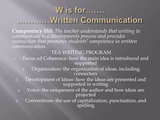 Competency 010: The teacher understands that writing to
communicate is a developments process and provides
instruction that promotes students’ competence in written
communication.
                          TEA WRITING PROGRAM
1.         Focus ad Coherence- how the main idea is introduced and
                                    supported
           2.   Organization- the organization of ideas, including
                                    connectors
     3.       Development of Ideas- how the ideas are presented and
                               supported in writing
      4.       Voice- the uniqueness of the author and how ideas are
                                     projected
 5.           Conventions- the use of capitalization, punctuation, and
                                      spelling
 