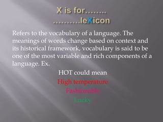Refers to the vocabulary of a language. The
meanings of words change based on context and
its historical framework, vocabulary is said to be
one of the most variable and rich components of a
language. Ex.
                   HOT could mean
                  High temperature
                    Fashionable
                       Lucky
 
