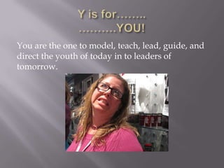 You are the one to model, teach, lead, guide, and
direct the youth of today in to leaders of
tomorrow.
 