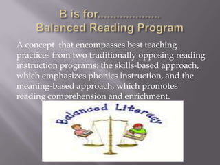 A concept that encompasses best teaching
practices from two traditionally opposing reading
instruction programs: the skills-based approach,
which emphasizes phonics instruction, and the
meaning-based approach, which promotes
reading comprehension and enrichment.
 