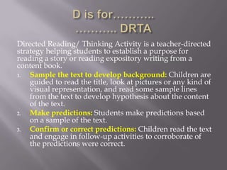 Directed Reading/ Thinking Activity is a teacher-directed
strategy helping students to establish a purpose for
reading a story or reading expository writing from a
content book.
1.  Sample the text to develop background: Children are
    guided to read the title, look at pictures or any kind of
    visual representation, and read some sample lines
    from the text to develop hypothesis about the content
    of the text.
2.  Make predictions: Students make predictions based
    on a sample of the text.
3.  Confirm or correct predictions: Children read the text
    and engage in follow-up activities to corroborate of
    the predictions were correct.
 
