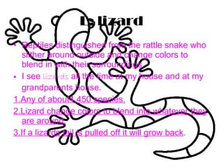 L: lizard Reptiles distinguished from the rattle snake who slither around outside and change colors to blend in with their surroundings. I see  lizards  all the time at my house and at my grandparents house. 1.Any of about4,450 species. 2.Lizard change colors to blend into whatever they are around. 3.If a lizards tail is pulled off it will grow back . 