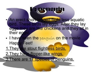 P: penguin   An erect short-legged flight less aquatic bird. These birds lay eggs. After they lay eggs they are like chickens and they sit in their eggs! I have seen the  penguin  on the movie Happy Feet! 1.They are stout flightless birds. 2.They have flipper-like wings. 3.There are 17 species of penguins. 