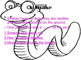 S: snake Snakes have no legs, they are reptiles, and they slide around on the ground. One year there was a  snake  at my pa’s. 1.Snake’s skin peels off. 2.Has 19 reptile families. 3.Most snakes live in the tropics. 